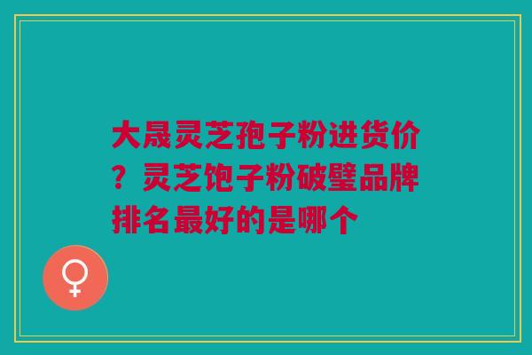 大晟灵芝孢子粉进货价？灵芝饱子粉破璧品牌排名最好的是哪个
