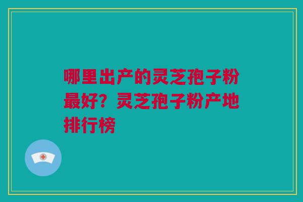 哪里出产的灵芝孢子粉最好？灵芝孢子粉产地排行榜