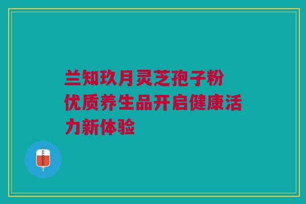 兰知玖月灵芝孢子粉 优质养生品开启健康活力新体验 兰知玖月灵芝孢子粉 优质养生品开启健康活力新体验