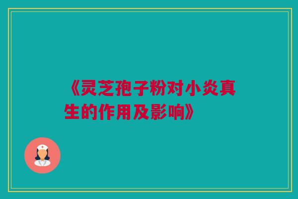 《灵芝孢子粉对小炎真生的作用及影响》 《灵芝孢子粉对小炎真生的作用及影响》