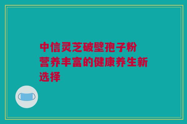 中信灵芝破壁孢子粉 营养丰富的健康养生新选择 中信灵芝破壁孢子粉 营养丰富的健康养生新选择