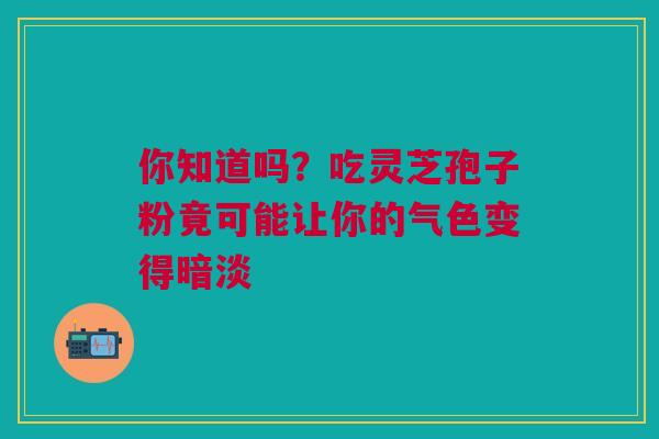 你知道吗?吃灵芝孢子粉竟可能让你的气色变得暗淡 你知道吗?吃灵芝孢子粉竟可能让你的气色变得暗淡