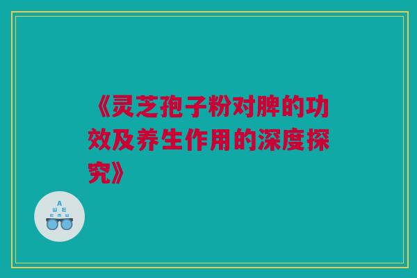《灵芝孢子粉对脾的功效及养生作用的深度探究》 《灵芝孢子粉对脾的功效及养生作用的深度探究》