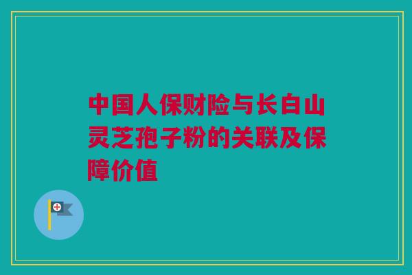 中国人保财险与长白山灵芝孢子粉的关联及保障价值 中国人保财险与长白山灵芝孢子粉的关联及保障价值