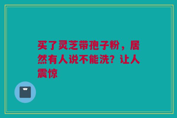 买了灵芝带孢子粉,居然有人说不能洗?让人震惊 买了灵芝带孢子粉,居然有人说不能洗?让人震惊