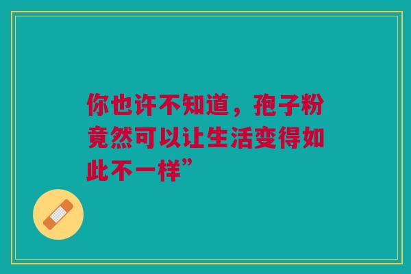 你也许不知道,孢子粉竟然可以让生活变得如此不一样” 你也许不知道,孢子粉竟然可以让生活变得如此不一样”
