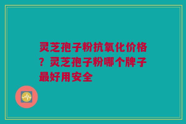 灵芝孢子粉抗氧化价格？灵芝孢子粉哪个牌子最好用安全
