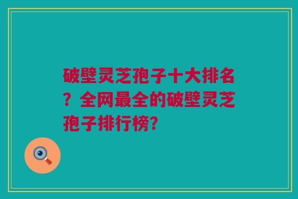 破壁灵芝孢子十大排名？全网最全的破壁灵芝孢子排行榜？