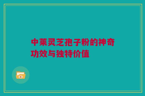 中莱灵芝孢子粉的神奇功效与独特价值 中莱灵芝孢子粉的神奇功效与独特价值