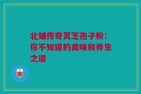 北铺传奇灵芝孢子粉:你不知道的美味和养生之道 北铺传奇灵芝孢子粉:你不知道的美味和养生之道