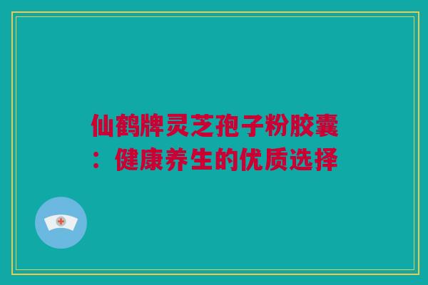 仙鹤牌灵芝孢子粉胶囊:健康养生的优质选择 仙鹤牌灵芝孢子粉胶囊:健康养生的优质选择