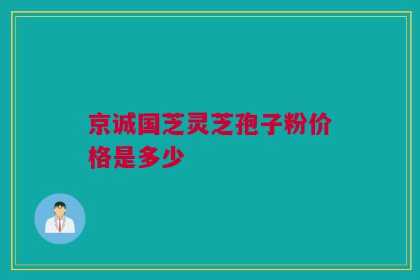 京诚国芝灵芝孢子粉价格是多少 京诚国芝灵芝孢子粉价格是多少