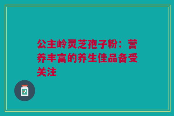 公主岭灵芝孢子粉:营养丰富的养生佳品备受关注 公主岭灵芝孢子粉:营养丰富的养生佳品备受关注
