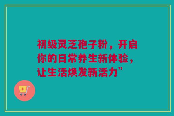 初级灵芝孢子粉,开启你的日常养生新体验,让生活焕发新活力” 初级灵芝孢子粉,开启你的日常养生新体验,让生活焕发新活力”