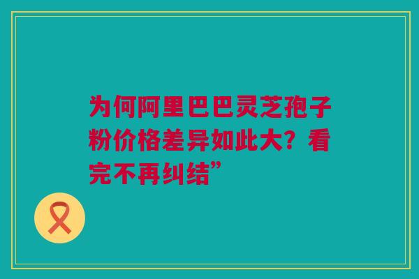 为何阿里巴巴灵芝孢子粉价格差异如此大?看完不再纠结” 为何阿里巴巴灵芝孢子粉价格差异如此大?看完不再纠结”