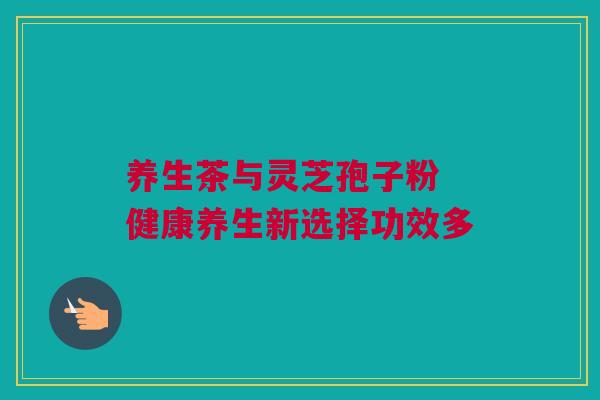 养生茶与灵芝孢子粉 健康养生新选择功效多 养生茶与灵芝孢子粉 健康养生新选择功效多