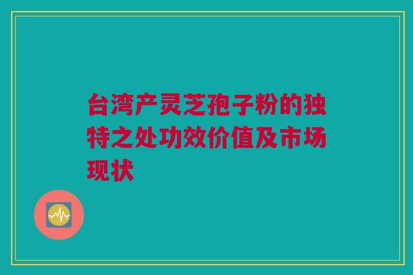 台湾产灵芝孢子粉的独特之处功效价值及市场现状 台湾产灵芝孢子粉的独特之处功效价值及市场现状