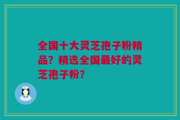 全国十大灵芝孢子粉精品？精选全国最好的灵芝孢子粉？