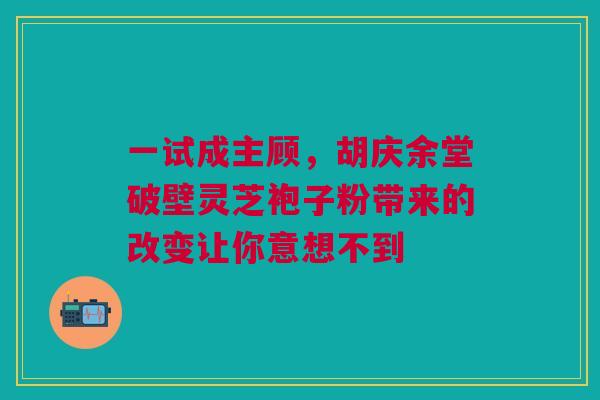 一试成主顾,胡庆余堂破壁灵芝袍子粉带来的改变让你意想不到 一试成主顾,胡庆余堂破壁灵芝袍子粉带来的改变让你意想不到