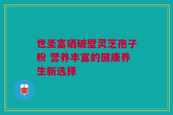 世圣富硒破壁灵芝孢子粉 营养丰富的健康养生新选择 世圣富硒破壁灵芝孢子粉 营养丰富的健康养生新选择