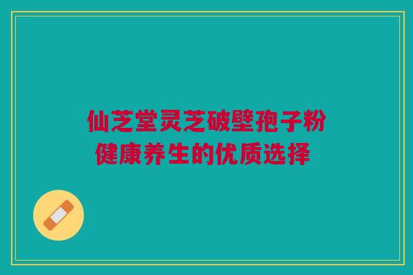 仙芝堂灵芝破壁孢子粉 健康养生的优质选择 仙芝堂灵芝破壁孢子粉 健康养生的优质选择
