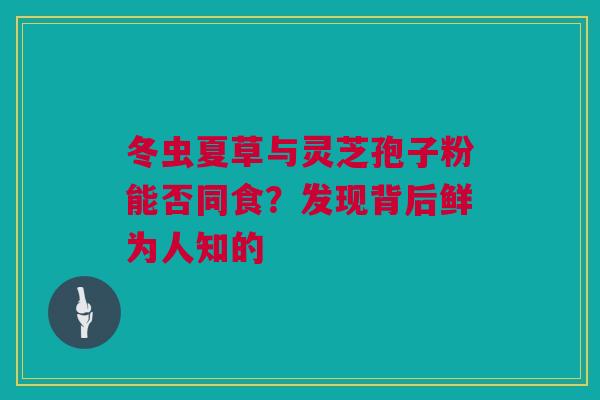 冬虫夏草与灵芝孢子粉能否同食?发现背后鲜为人知的 冬虫夏草与灵芝孢子粉能否同食?发现背后鲜为人知的