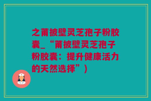之莆披壁灵芝孢子粉胶囊_“莆披壁灵芝孢子粉胶囊:提升健康活力的天然选择”) 之莆披壁灵芝孢子粉胶囊_“莆披壁灵芝孢子粉胶囊:提升健康活力的天然选择”)