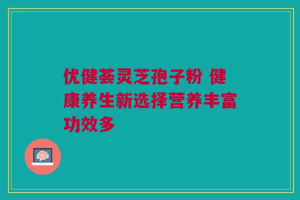 优健荟灵芝孢子粉 健康养生新选择营养丰富功效多 优健荟灵芝孢子粉 健康养生新选择营养丰富功效多