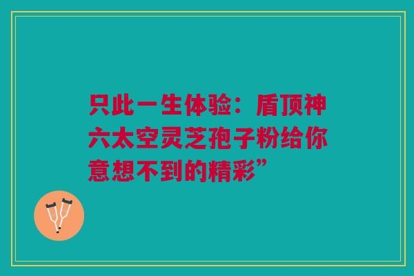 只此一生体验:盾顶神六太空灵芝孢子粉给你意想不到的精彩” 只此一生体验:盾顶神六太空灵芝孢子粉给你意想不到的精彩”