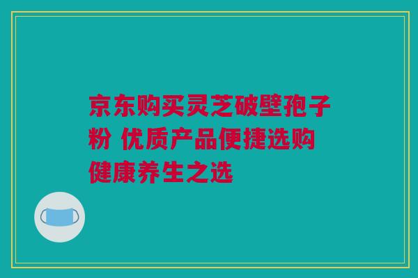 京东购买灵芝破壁孢子粉 优质产品便捷选购健康养生之选 京东购买灵芝破壁孢子粉 优质产品便捷选购健康养生之选