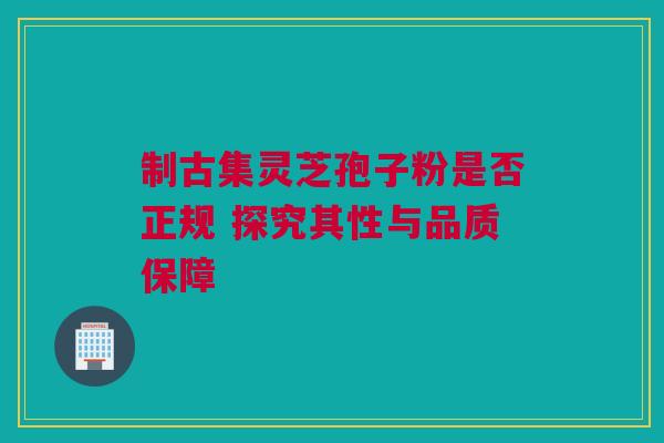 制古集灵芝孢子粉是否正规 探究其性与品质保障 制古集灵芝孢子粉是否正规 探究其性与品质保障
