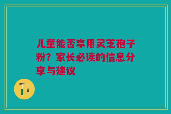 儿童能否享用灵芝孢子粉?家长必读的信息分享与建议 儿童能否享用灵芝孢子粉?家长必读的信息分享与建议