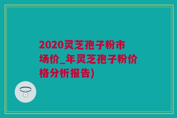 2020灵芝孢子粉市场价_年灵芝孢子粉价格分析报告) 2020灵芝孢子粉市场价_年灵芝孢子粉价格分析报告)