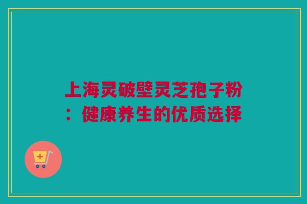上海灵破壁灵芝孢子粉:健康养生的优质选择 上海灵破壁灵芝孢子粉:健康养生的优质选择