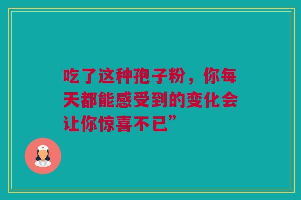 吃了这种孢子粉,你每天都能感受到的变化会让你惊喜不已” 吃了这种孢子粉,你每天都能感受到的变化会让你惊喜不已”