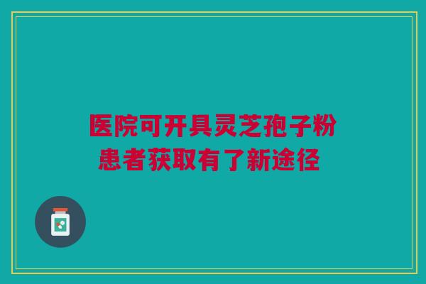 医院可开具灵芝孢子粉 患者获取有了新途径 医院可开具灵芝孢子粉 患者获取有了新途径