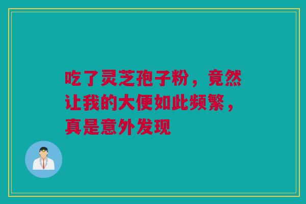吃了灵芝孢子粉,竟然让我的大便如此频繁,真是意外发现 吃了灵芝孢子粉,竟然让我的大便如此频繁,真是意外发现