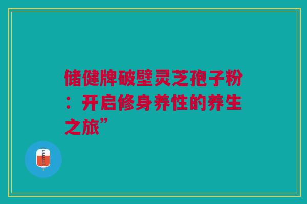 储健牌破壁灵芝孢子粉:开启修身养性的养生之旅” 储健牌破壁灵芝孢子粉:开启修身养性的养生之旅”
