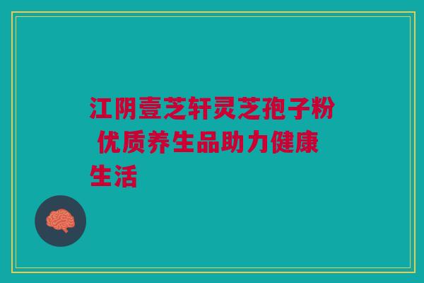 江阴壹芝轩灵芝孢子粉 优质养生品助力健康生活 江阴壹芝轩灵芝孢子粉 优质养生品助力健康生活