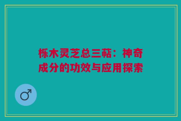 栎木灵芝总三萜:神奇成分的功效与应用探索 栎木灵芝总三萜:神奇成分的功效与应用探索