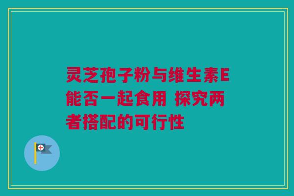 灵芝孢子粉与维生素E能否一起食用 探究两者搭配的可行性 灵芝孢子粉与维生素E能否一起食用 探究两者搭配的可行性