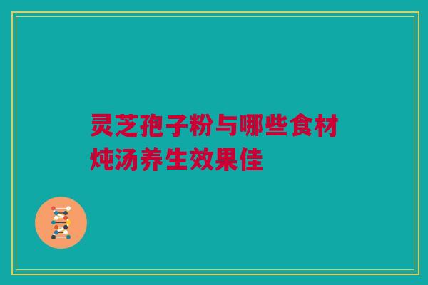 灵芝孢子粉与哪些食材炖汤养生效果佳 灵芝孢子粉与哪些食材炖汤养生效果佳