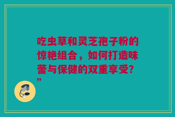吃虫草和灵芝孢子粉的惊艳组合,如何打造味蕾与保健的双重享受?” 吃虫草和灵芝孢子粉的惊艳组合,如何打造味蕾与保健的双重享受?”