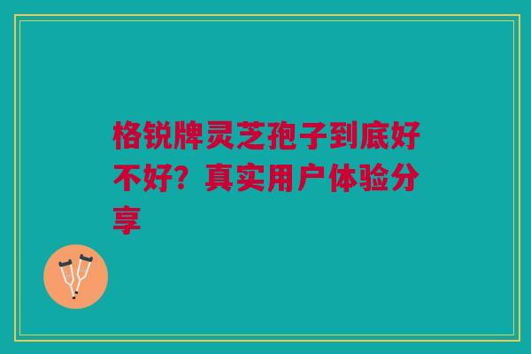格锐牌灵芝孢子到底好不好?真实用户体验分享 格锐牌灵芝孢子到底好不好?真实用户体验分享