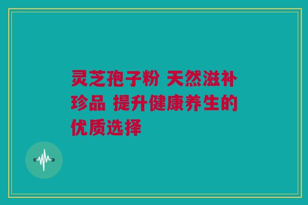 灵芝孢子粉 天然滋补珍品 提升健康养生的优质选择 灵芝孢子粉 天然滋补珍品 提升健康养生的优质选择
