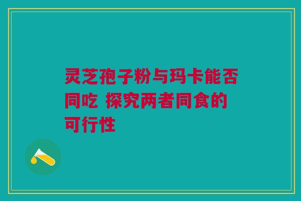 灵芝孢子粉与玛卡能否同吃 探究两者同食的可行性 灵芝孢子粉与玛卡能否同吃 探究两者同食的可行性