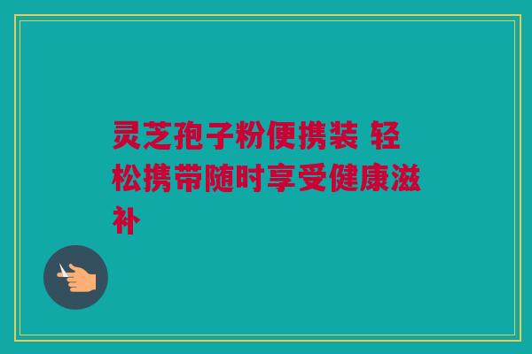 灵芝孢子粉便携装 轻松携带随时享受健康滋补 灵芝孢子粉便携装 轻松携带随时享受健康滋补