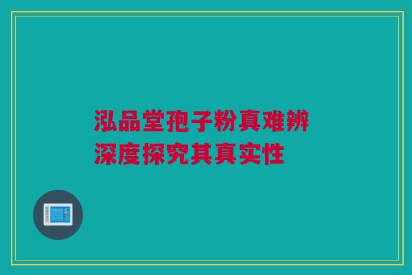 泓品堂孢子粉真难辨 深度探究其真实性 泓品堂孢子粉真难辨 深度探究其真实性