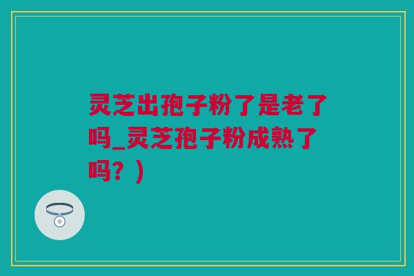 灵芝出孢子粉了是老了吗_灵芝孢子粉成熟了吗?) 灵芝出孢子粉了是老了吗_灵芝孢子粉成熟了吗?)
