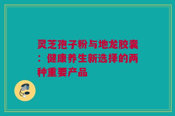 灵芝孢子粉与地龙胶囊:健康养生新选择的两种重要产品 灵芝孢子粉与地龙胶囊:健康养生新选择的两种重要产品